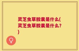 灵芝虫草胶囊是什么(灵芝虫草胶囊是什么？)