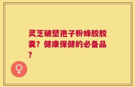 灵芝破壁孢子粉蜂胶胶囊？健康保健的必备品？