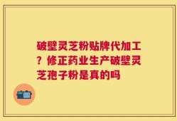 破壁灵芝粉贴牌代加工？修正药业生产破壁灵芝孢子粉是真的吗