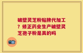 破壁灵芝粉贴牌代加工？修正药业生产破壁灵芝孢子粉是真的吗