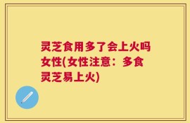 灵芝食用多了会上火吗女性(女性注意：多食灵芝易上火)