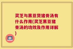 灵芝与黑豆煲猪骨汤有什么作用(灵芝黑豆猪骨汤的功效及作用详解)