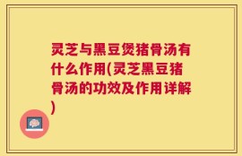 灵芝与黑豆煲猪骨汤有什么作用(灵芝黑豆猪骨汤的功效及作用详解)
