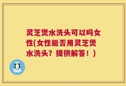 灵芝煲水洗头可以吗女性(女性能否用灵芝煲水洗头？提供解答！)
