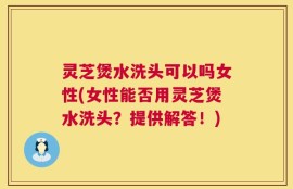 灵芝煲水洗头可以吗女性(女性能否用灵芝煲水洗头？提供解答！)