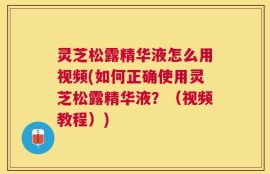 灵芝松露精华液怎么用视频(如何正确使用灵芝松露精华液？（视频教程）)