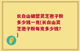 长白山破壁灵芝孢子粉多少钱一克(长白山灵芝孢子粉每克多少钱？)