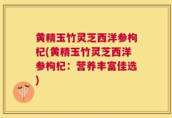 黄精玉竹灵芝西洋参枸杞(黄精玉竹灵芝西洋参枸杞：营养丰富佳选)