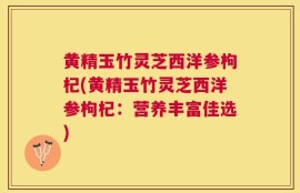 黄精玉竹灵芝西洋参枸杞(黄精玉竹灵芝西洋参枸杞：营养丰富佳选)