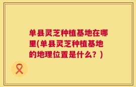 单县灵芝种植基地在哪里(单县灵芝种植基地的地理位置是什么？)
