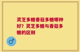 灵芝多糖香菇多糖哪种好？灵芝多糖与香菇多糖的区别