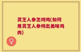 灵芝人参怎炖鸡(如何用灵芝人参炖出美味鸡肉)