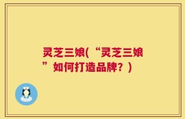 灵芝三娘(“灵芝三娘”如何打造品牌？)