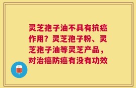 灵芝孢子油不具有抗癌作用？灵芝孢子粉、灵芝孢子油等灵芝产品，对治癌防癌有没有功效