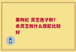 黑枸杞 灵芝孢子粉？赤灵芝和什么搭配比较好