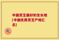 中国灵芝最好的生长地(中国优质灵芝产地汇总)