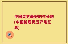 中国灵芝最好的生长地(中国优质灵芝产地汇总)