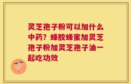 灵芝孢子粉可以加什么中药？蜂胶蜂蜜加灵芝孢子粉加灵芝孢子油一起吃功效