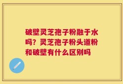 破壁灵芝孢子粉融于水吗？灵芝孢子粉头道粉和破壁有什么区别吗