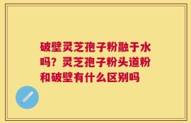 破壁灵芝孢子粉融于水吗？灵芝孢子粉头道粉和破壁有什么区别吗