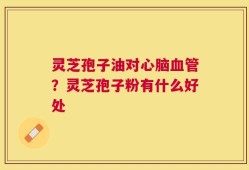 灵芝孢子油对心脑血管？灵芝孢子粉有什么好处