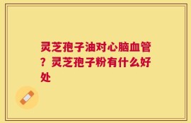灵芝孢子油对心脑血管？灵芝孢子粉有什么好处
