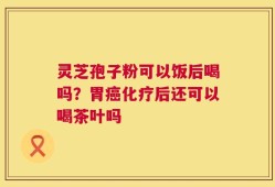 灵芝孢子粉可以饭后喝吗？胃癌化疗后还可以喝茶叶吗