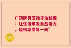 广药牌灵芝孢子油胶囊：让生活焕发自然活力，轻松享受每一天”