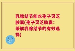 乳腺结节能吃孢子灵芝胶囊(孢子灵芝胶囊：缓解乳腺结节的有效选择)