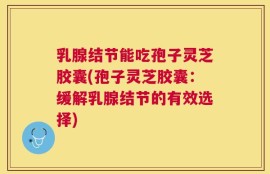 乳腺结节能吃孢子灵芝胶囊(孢子灵芝胶囊：缓解乳腺结节的有效选择)