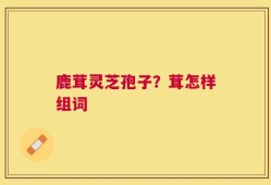 鹿茸灵芝孢子？茸怎样组词