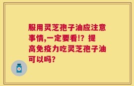 服用灵芝孢子油应注意事情,一定要看!？提高免疫力吃灵芝孢子油可以吗？
