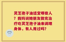 灵芝孢子油适宜哪些人？我妈说她朋友做完治疗吃灵芝孢子油来调理身体，有人用过吗？
