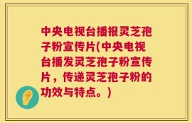 中央电视台播报灵芝孢子粉宣传片(中央电视台播发灵芝孢子粉宣传片，传递灵芝孢子粉的功效与特点。)