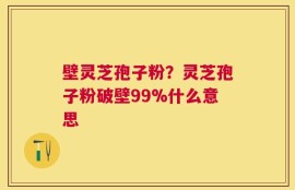 壁灵芝孢子粉？灵芝孢子粉破壁99%什么意思