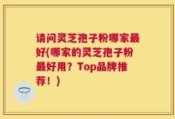 请问灵芝孢子粉哪家最好(哪家的灵芝孢子粉最好用？Top品牌推荐！)