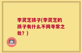 李灵芝孩子(李灵芝的孩子有什么不同寻常之处？)