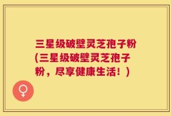 三星级破壁灵芝孢子粉(三星级破壁灵芝孢子粉，尽享健康生活！)