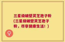 三星级破壁灵芝孢子粉(三星级破壁灵芝孢子粉，尽享健康生活！)