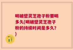 喝破壁灵芝孢子粉要喝多久(喝破壁灵芝孢子粉的持续时间是多久？)