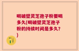 喝破壁灵芝孢子粉要喝多久(喝破壁灵芝孢子粉的持续时间是多久？)