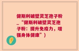 健斯利破壁灵芝孢子粉_“健斯利破壁灵芝孢子粉：提升免疫力，增强身体健康”)