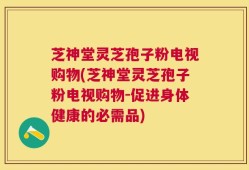 芝神堂灵芝孢子粉电视购物(芝神堂灵芝孢子粉电视购物-促进身体健康的必需品)