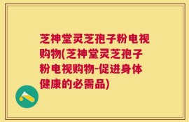 芝神堂灵芝孢子粉电视购物(芝神堂灵芝孢子粉电视购物-促进身体健康的必需品)