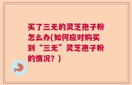 买了三无的灵芝孢子粉怎么办(如何应对购买到“三无”灵芝孢子粉的情况？)