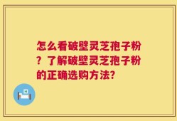 怎么看破壁灵芝孢子粉？了解破壁灵芝孢子粉的正确选购方法？