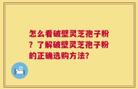 怎么看破壁灵芝孢子粉？了解破壁灵芝孢子粉的正确选购方法？