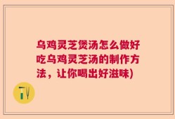 乌鸡灵芝煲汤怎么做好吃乌鸡灵芝汤的制作方法，让你喝出好滋味)