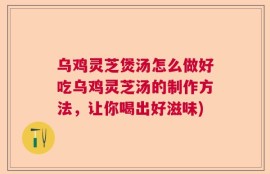 乌鸡灵芝煲汤怎么做好吃乌鸡灵芝汤的制作方法，让你喝出好滋味)