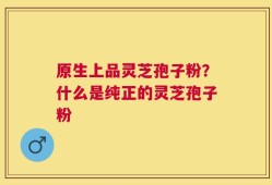 原生上品灵芝孢子粉？什么是纯正的灵芝孢子粉